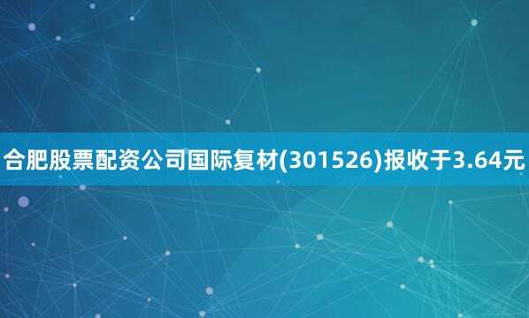 合肥股票配资公司国际复材(301526)报收于3.64元
