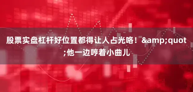 股票实盘杠杆好位置都得让人占光咯！&quot;他一边哼着小曲儿