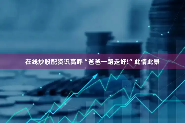在线炒股配资识高呼“爸爸一路走好!”此情此景