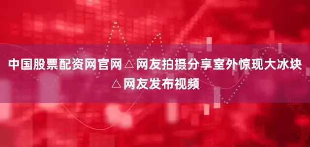 中国股票配资网官网△网友拍摄分享室外惊现大冰块△网友发布视频