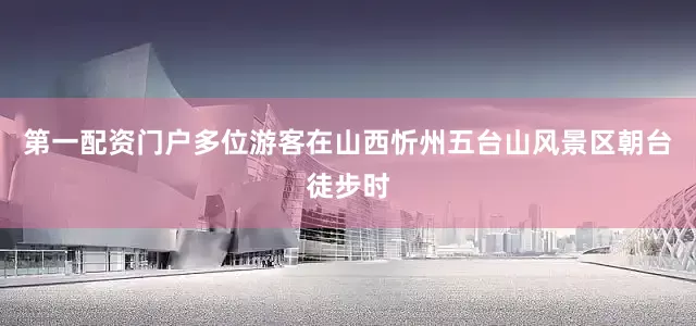 第一配资门户多位游客在山西忻州五台山风景区朝台徒步时