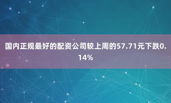 国内正规最好的配资公司较上周的57.71元下跌0.14%