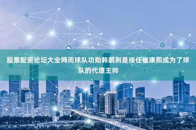 股票配资论坛大全网而球队功勋韩鹏则是接任崔康熙成为了球队的代理主帅