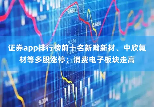 证券app排行榜前十名新瀚新材、中欣氟材等多股涨停；消费电子板块走高