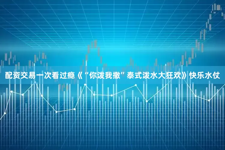 配资交易一次看过瘾《“你泼我撒”泰式泼水大狂欢》快乐水仗