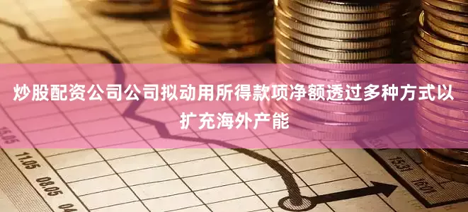 炒股配资公司公司拟动用所得款项净额透过多种方式以扩充海外产能