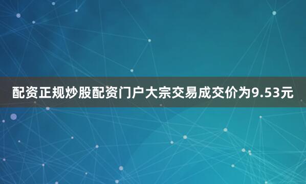 配资正规炒股配资门户大宗交易成交价为9.53元